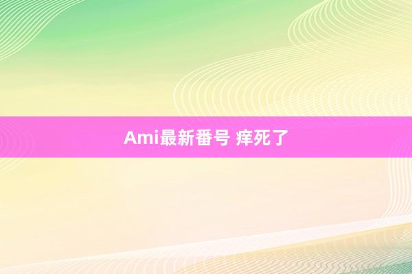 Ami最新番号 痒死了