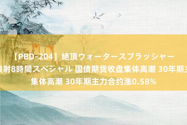 【PBD-204】絶頂ウォータースプラッシャー 放尿＆潮吹き大噴射8時間スペシャル 国债期货收盘集体高潮 30年期主力合约涨0.58%