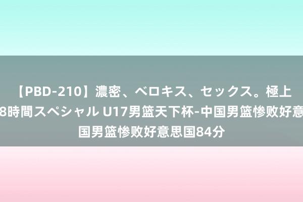 【PBD-210】濃密、ベロキス、セックス。極上接吻性交 8時間スペシャル U17男篮天下杯-中国男篮惨败好意思国84分