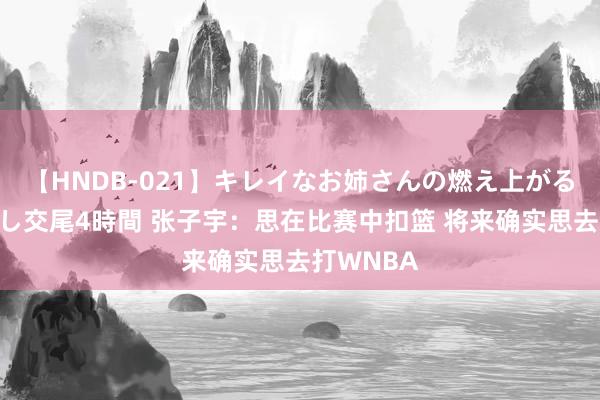 【HNDB-021】キレイなお姉さんの燃え上がる本物中出し交尾4時間 张子宇：思在比赛中扣篮 将来确实思去打WNBA