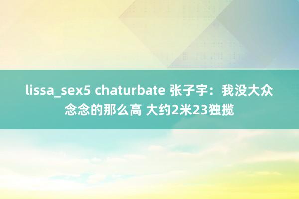 lissa_sex5 chaturbate 张子宇：我没大众念念的那么高 大约2米23独揽