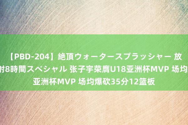 【PBD-204】絶頂ウォータースプラッシャー 放尿＆潮吹き大噴射8時間スペシャル 张子宇荣膺U18亚洲杯MVP 场均爆砍35分12篮板