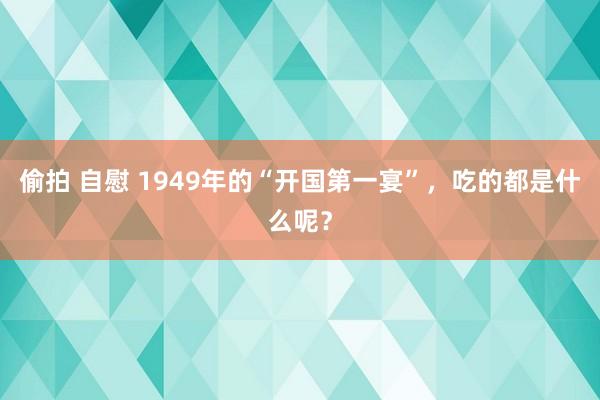 偷拍 自慰 1949年的“开国第一宴”，吃的都是什么呢？