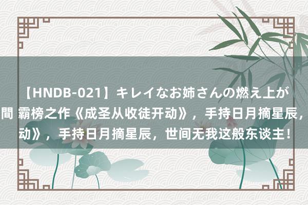 【HNDB-021】キレイなお姉さんの燃え上がる本物中出し交尾4時間 霸榜之作《成圣从收徒开动》，手持日月摘星辰，世间无我这般东谈主！