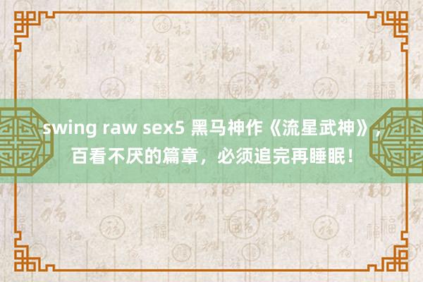 swing raw sex5 黑马神作《流星武神》，百看不厌的篇章，必须追完再睡眠！