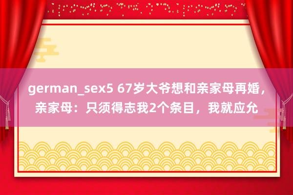 german_sex5 67岁大爷想和亲家母再婚，亲家母：只须得志我2个条目，我就应允