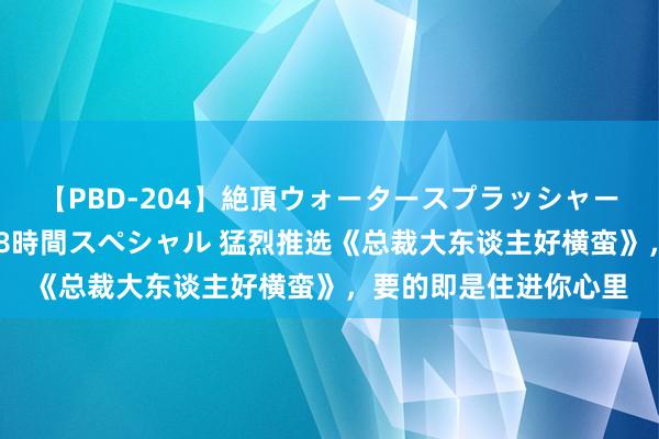 【PBD-204】絶頂ウォータースプラッシャー 放尿＆潮吹き大噴射8時間スペシャル 猛烈推选《总裁大东谈主好横蛮》，要的即是住进你心里