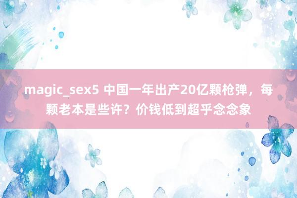 magic_sex5 中国一年出产20亿颗枪弹，每颗老本是些许？价钱低到超乎念念象