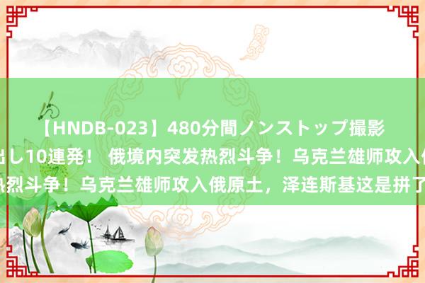 【HNDB-023】480分間ノンストップ撮影 ノーカット編集で本物中出し10連発！ 俄境内突发热烈斗争！乌克兰雄师攻入俄原土，泽连斯基这是拼了？