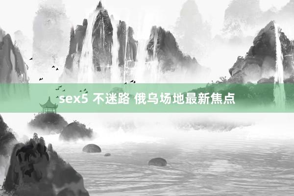 sex5 不迷路 俄乌场地最新焦点