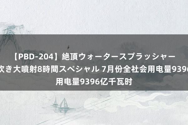 【PBD-204】絶頂ウォータースプラッシャー 放尿＆潮吹き大噴射8時間スペシャル 7月份全社会用电量9396亿千瓦时