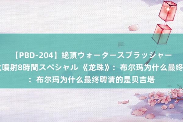 【PBD-204】絶頂ウォータースプラッシャー 放尿＆潮吹き大噴射8時間スペシャル 《龙珠》：布尔玛为什么最终聘请的是贝吉塔