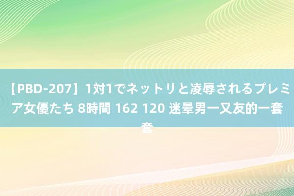 【PBD-207】1対1でネットリと凌辱されるプレミア女優たち 8時間 162 120 迷晕男一又友的一套