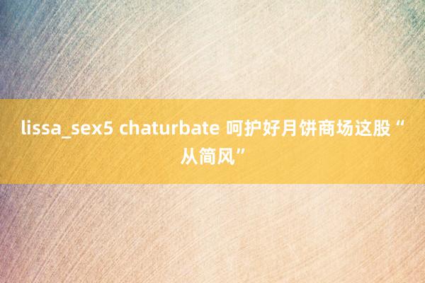 lissa_sex5 chaturbate 呵护好月饼商场这股“从简风”