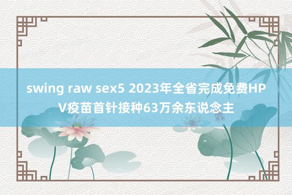 swing raw sex5 2023年全省完成免费HPV疫苗首针接种63万余东说念主