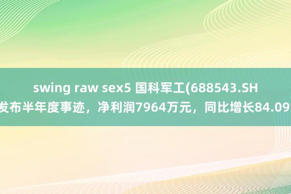 swing raw sex5 国科军工(688543.SH)发布半年度事迹，净利润7964万元，同比增长84.09%