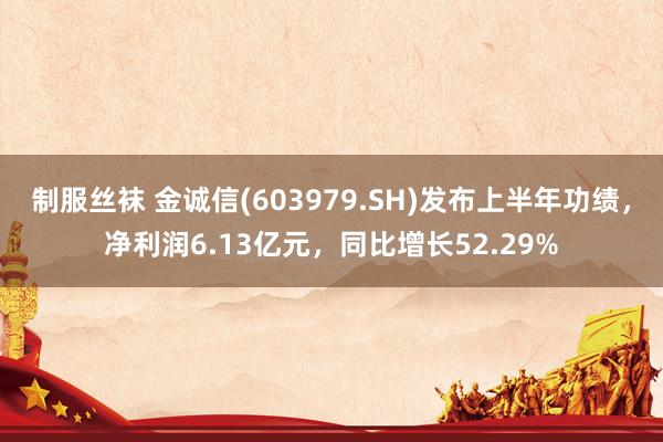 制服丝袜 金诚信(603979.SH)发布上半年功绩，净利润6.13亿元，同比增长52.29%