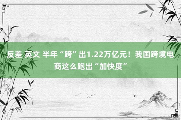 反差 英文 半年“跨”出1.22万亿元！我国跨境电商这么跑出“加快度”