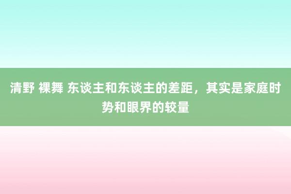 清野 裸舞 东谈主和东谈主的差距，其实是家庭时势和眼界的较量