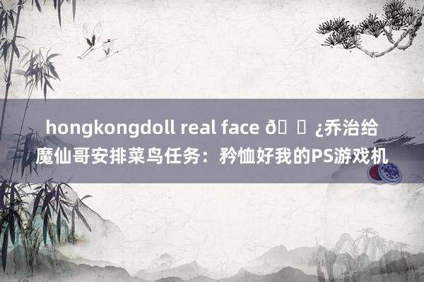 hongkongdoll real face ?乔治给魔仙哥安排菜鸟任务：矜恤好我的PS游戏机