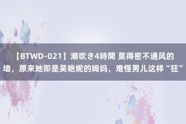 【BTWD-021】潮吹き4時間 莫得密不通风的墙，原来她即是吴艳妮的姆妈，难怪男儿这样“狂”