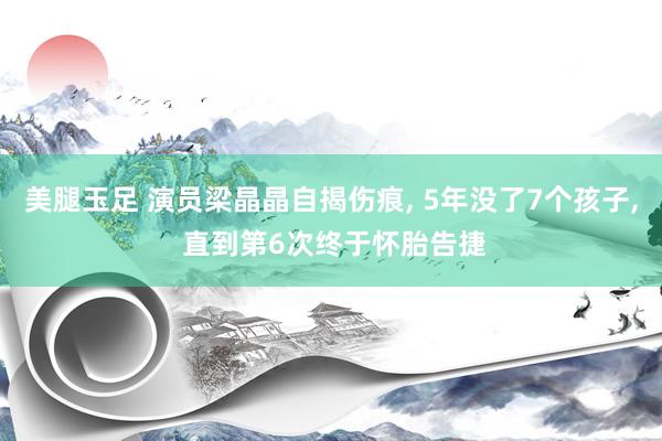 美腿玉足 演员梁晶晶自揭伤痕， 5年没了7个孩子， 直到第6次终于怀胎告捷