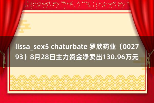 lissa_sex5 chaturbate 罗欣药业（002793）8月28日主力资金净卖出130.96万元