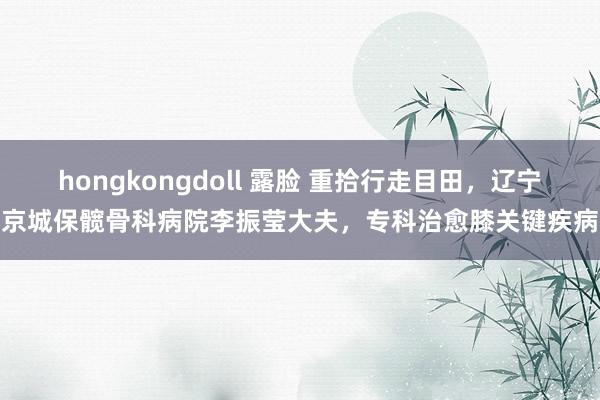 hongkongdoll 露脸 重拾行走目田，辽宁京城保髋骨科病院李振莹大夫，专科治愈膝关键疾病