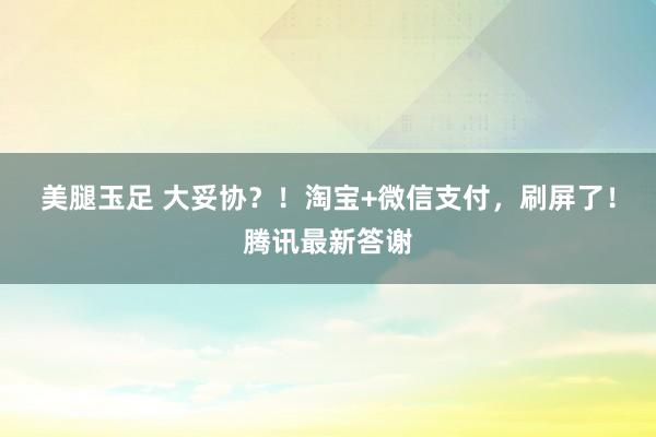 美腿玉足 大妥协？！淘宝+微信支付，刷屏了！腾讯最新答谢