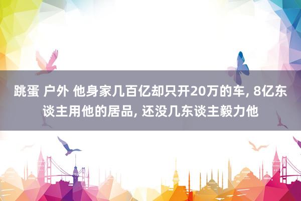 跳蛋 户外 他身家几百亿却只开20万的车， 8亿东谈主用他的居品， 还没几东谈主毅力他