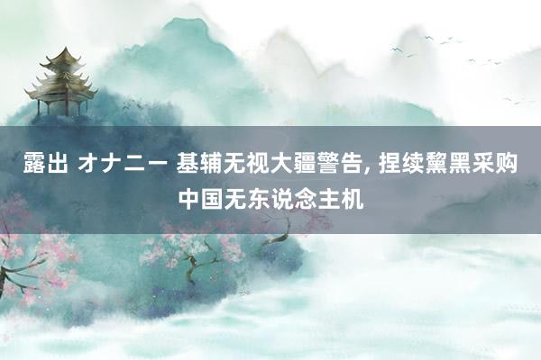 露出 オナニー 基辅无视大疆警告， 捏续黧黑采购中国无东说念主机