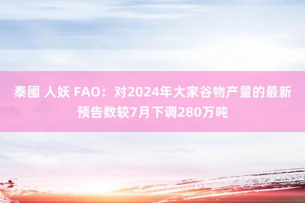 泰國 人妖 FAO：对2024年大家谷物产量的最新预告数较7月下调280万吨