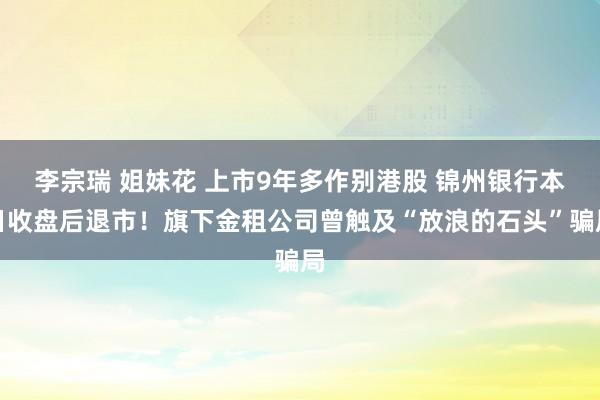 李宗瑞 姐妹花 上市9年多作别港股 锦州银行本日收盘后退市！旗下金租公司曾触及“放浪的石头”骗局