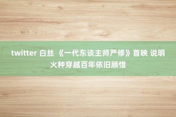 twitter 白丝 《一代东谈主师严修》首映 说明火种穿越百年依旧顾惜