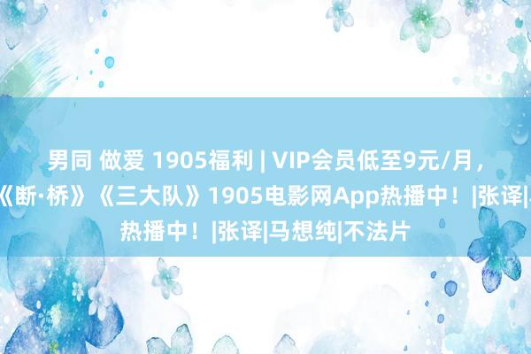 男同 做爱 1905福利 | VIP会员低至9元/月，VIP专属影片《断·桥》《三大队》1905电影网App热播中！|张译|马想纯|不法片