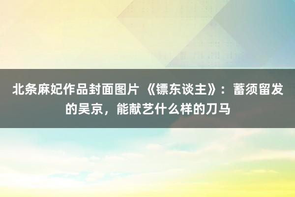 北条麻妃作品封面图片 《镖东谈主》：蓄须留发的吴京，能献艺什么样的刀马