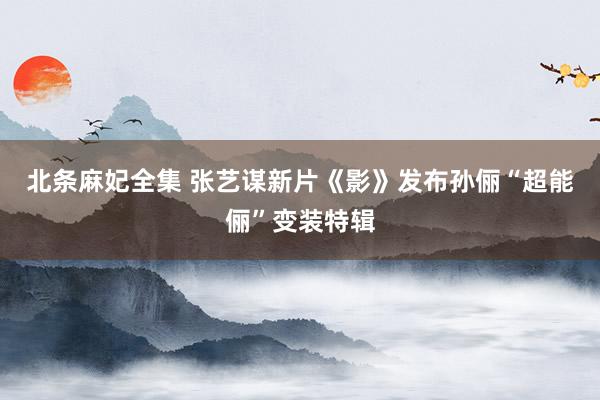 北条麻妃全集 张艺谋新片《影》发布孙俪“超能俪”变装特辑