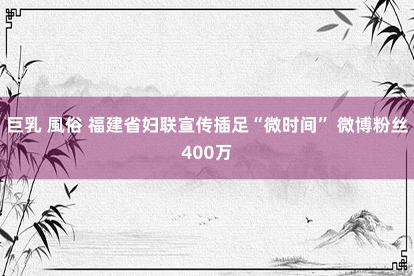 巨乳 風俗 福建省妇联宣传插足“微时间” 微博粉丝400万