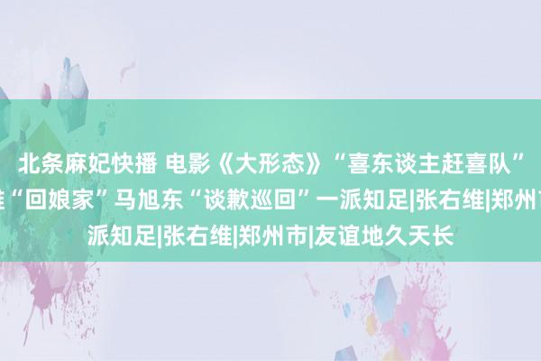 北条麻妃快播 电影《大形态》“喜东谈主赶喜队”浮现郑州 张祐维“回娘家”马旭东“谈歉巡回”一派知足|张右维|郑州市|友谊地久天长