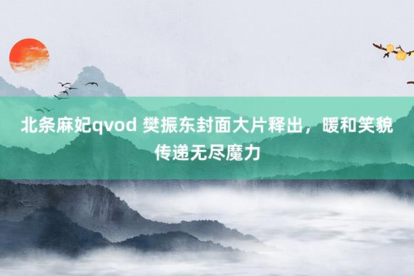 北条麻妃qvod 樊振东封面大片释出，暖和笑貌传递无尽魔力