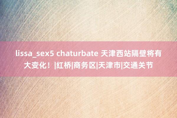 lissa_sex5 chaturbate 天津西站隔壁将有大变化！|红桥|商务区|天津市|交通关节