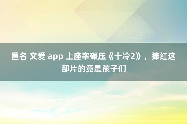 匿名 文爱 app 上座率碾压《十冷2》，捧红这部片的竟是孩子们