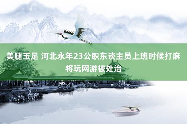 美腿玉足 河北永年23公职东谈主员上班时候打麻将玩网游被处治