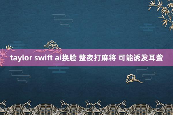 taylor swift ai换脸 整夜打麻将 可能诱发耳聋