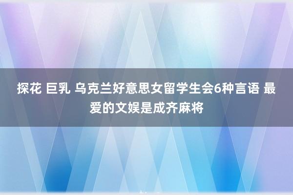 探花 巨乳 乌克兰好意思女留学生会6种言语 最爱的文娱是成齐麻将