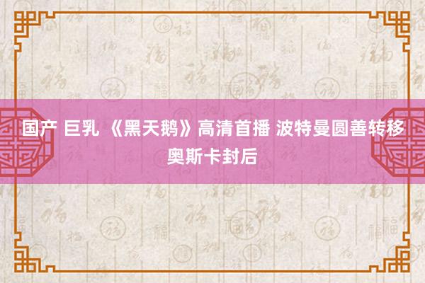 国产 巨乳 《黑天鹅》高清首播 波特曼圆善转移奥斯卡封后