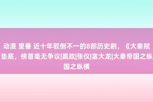 动漫 里番 近十年驳倒不一的8部历史剧，《大秦赋》垫底，榜首毫无争议|嬴政|张仪|富大龙|大秦帝国之纵横