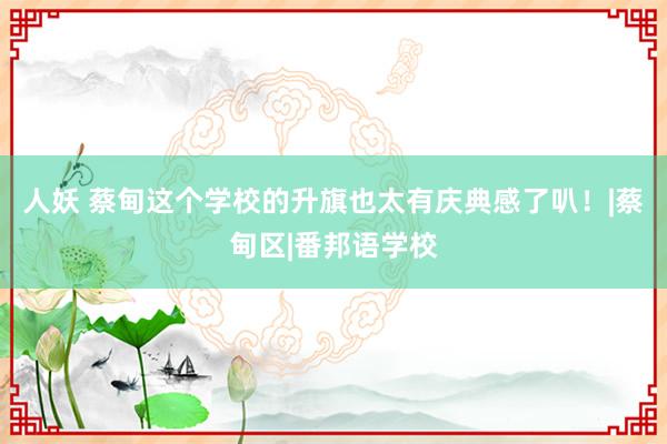 人妖 蔡甸这个学校的升旗也太有庆典感了叭！|蔡甸区|番邦语学校