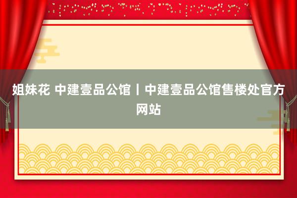 姐妹花 中建壹品公馆丨中建壹品公馆售楼处官方网站