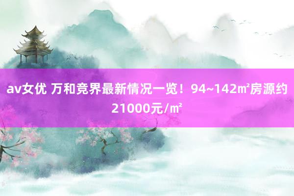 av女优 万和竞界最新情况一览！94~142㎡房源约21000元/㎡